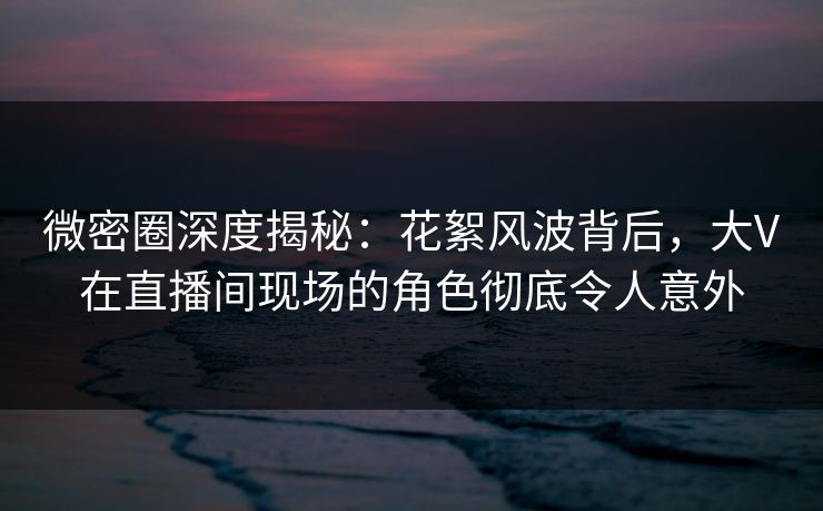 微密圈深度揭秘:花絮风波背后,大V在直播间现场的角色彻底令人意外 微密圈深度揭秘:花絮风波背后,大V在直播间现场的角色彻底令人意外