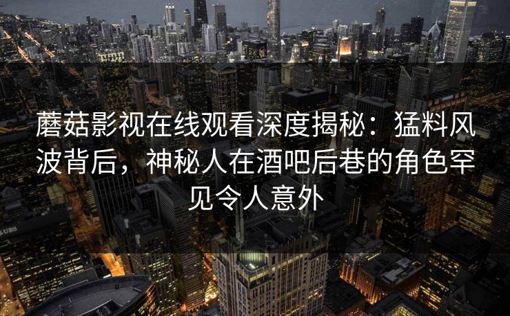 蘑菇影视在线观看深度揭秘：猛料风波背后，神秘人在酒吧后巷的角色罕见令人意外