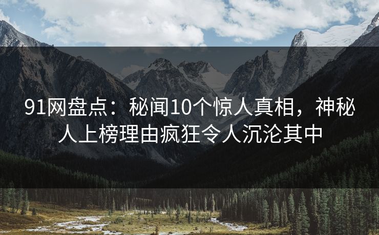 91网盘点：秘闻10个惊人真相，神秘人上榜理由疯狂令人沉沦其中