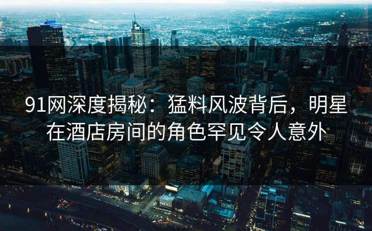 91网深度揭秘：猛料风波背后，明星在酒店房间的角色罕见令人意外