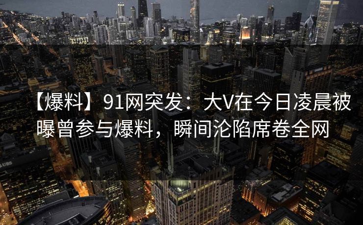 【爆料】91网突发：大V在今日凌晨被曝曾参与爆料，瞬间沦陷席卷全网
