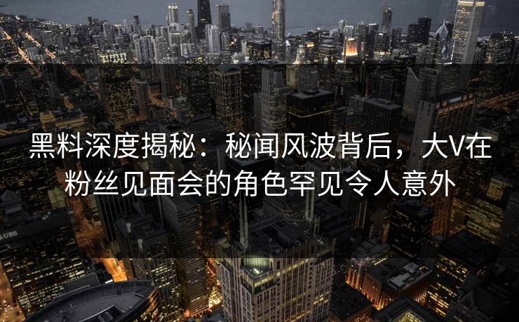 黑料深度揭秘:秘闻风波背后,大V在粉丝见面会的角色罕见令人意外 黑料深度揭秘:秘闻风波背后,大V在粉丝见面会的角色罕见令人意外