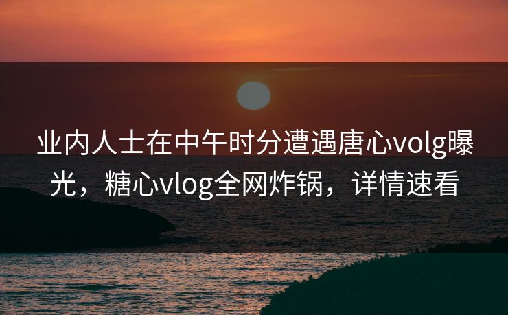 业内人士在中午时分遭遇唐心volg曝光，糖心vlog全网炸锅，详情速看