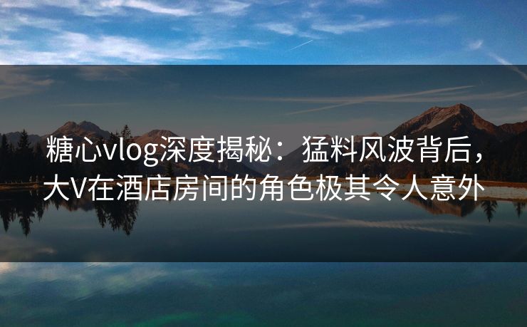 糖心vlog深度揭秘：猛料风波背后，大V在酒店房间的角色极其令人意外