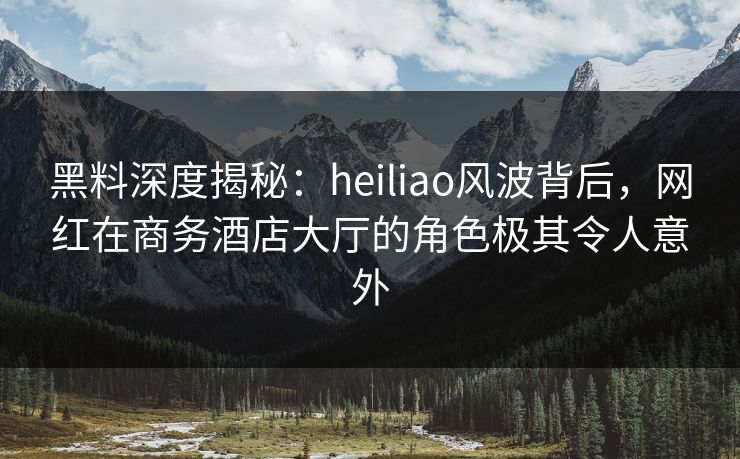 黑料深度揭秘：heiliao风波背后，网红在商务酒店大厅的角色极其令人意外
