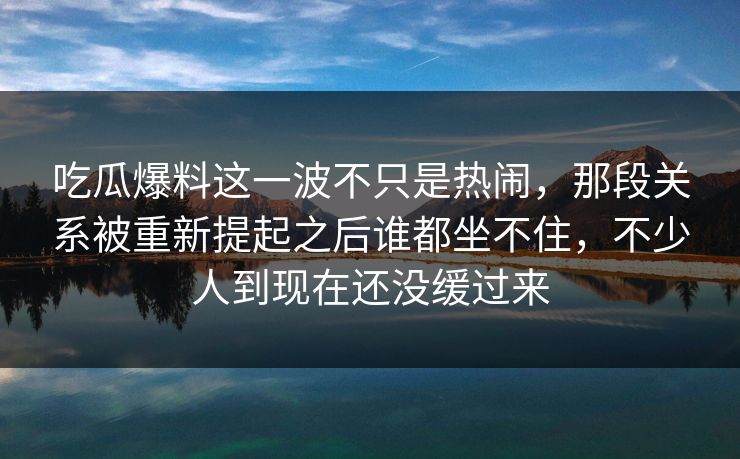 吃瓜爆料这一波不只是热闹，那段关系被重新提起之后谁都坐不住，不少人到现在还没缓过来