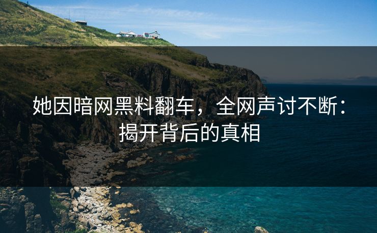 她因暗网黑料翻车，全网声讨不断：揭开背后的真相