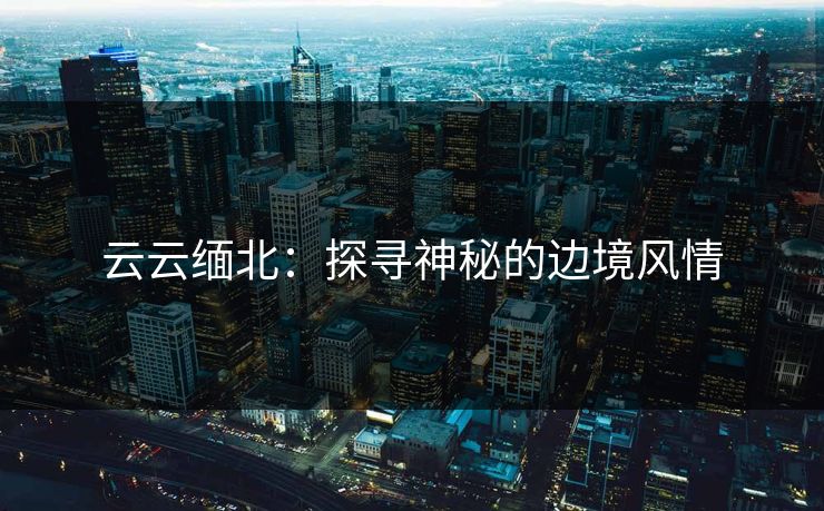云云缅北：探寻神秘的边境风情