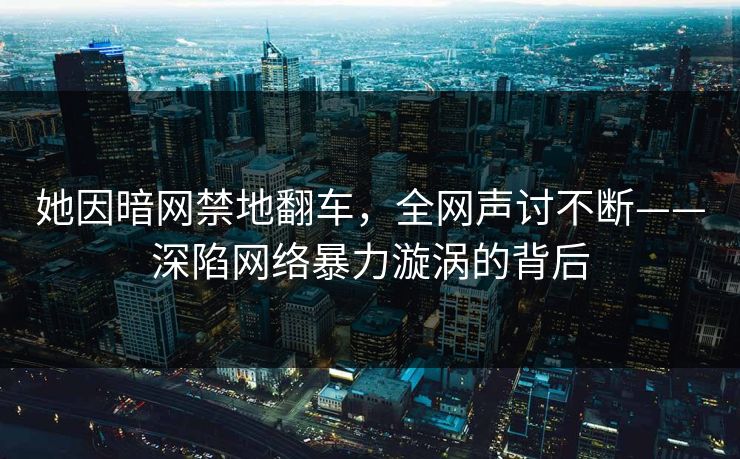 她因暗网禁地翻车，全网声讨不断——深陷网络暴力漩涡的背后