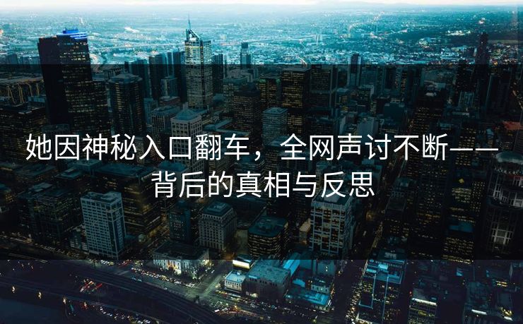 她因神秘入口翻车，全网声讨不断——背后的真相与反思