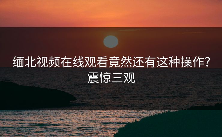 缅北视频在线观看竟然还有这种操作？震惊三观
