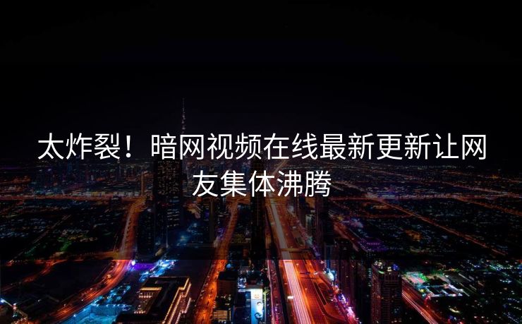太炸裂！暗网视频在线最新更新让网友集体沸腾