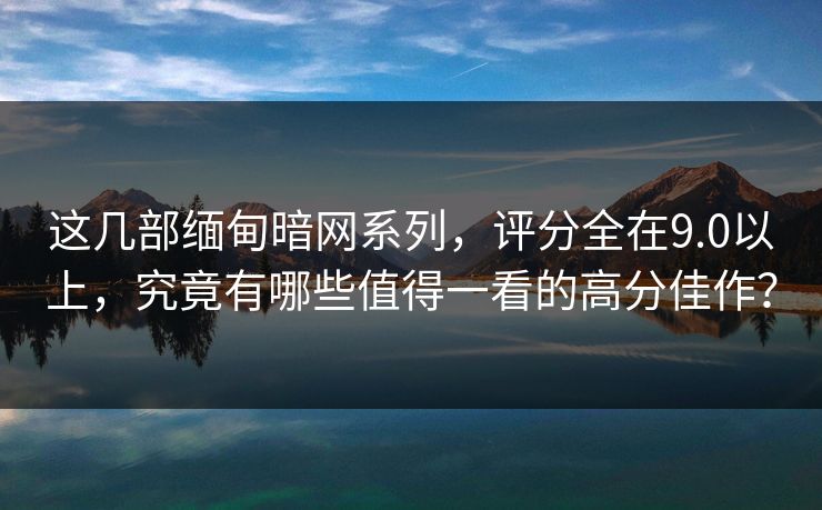 这几部缅甸暗网系列，评分全在9.0以上，究竟有哪些值得一看的高分佳作？