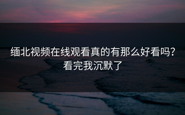 缅北视频在线观看真的有那么好看吗？看完我沉默了