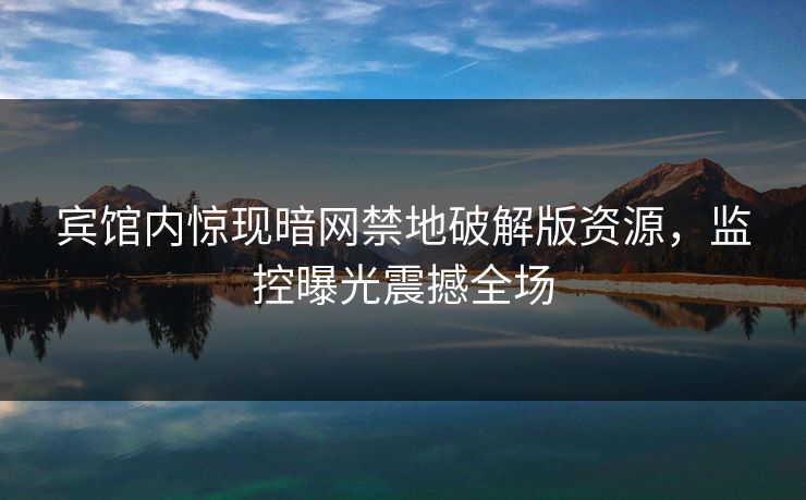 宾馆内惊现暗网禁地破解版资源，监控曝光震撼全场