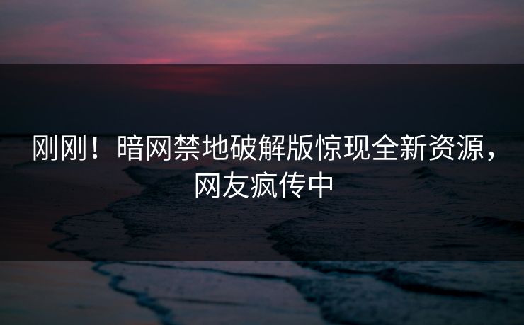 刚刚！暗网禁地破解版惊现全新资源，网友疯传中