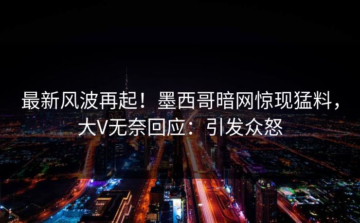 最新风波再起！墨西哥暗网惊现猛料，大V无奈回应：引发众怒