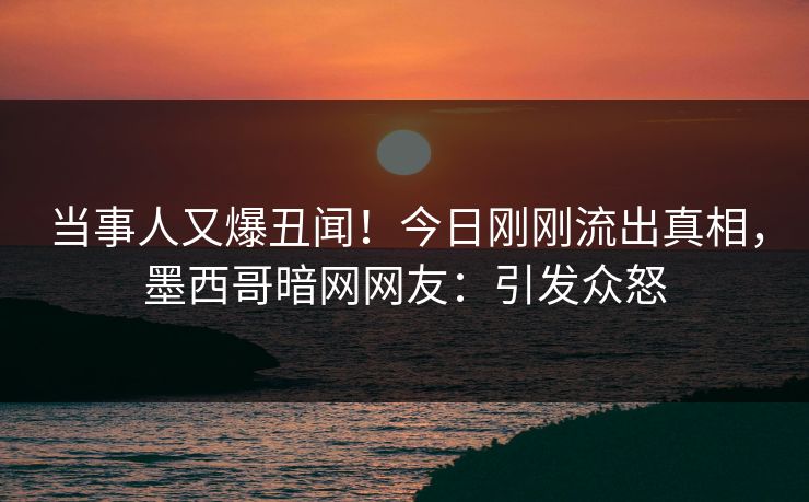 当事人又爆丑闻！今日刚刚流出真相，墨西哥暗网网友：引发众怒