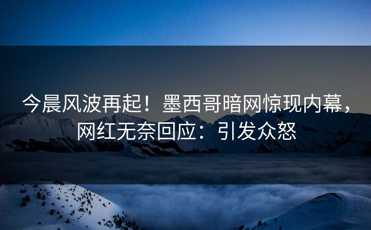 今晨风波再起！墨西哥暗网惊现内幕，网红无奈回应：引发众怒