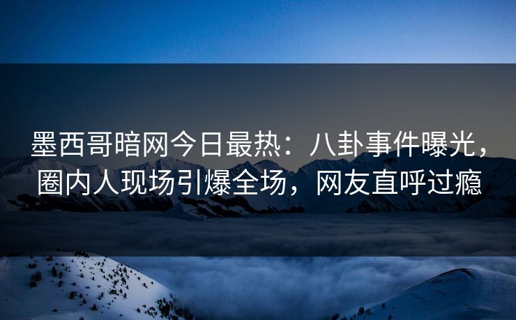 墨西哥暗网今日最热：八卦事件曝光，圈内人现场引爆全场，网友直呼过瘾