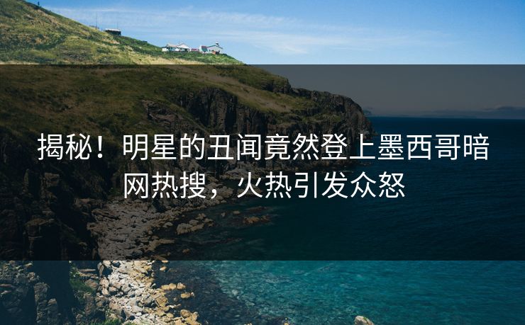 揭秘！明星的丑闻竟然登上墨西哥暗网热搜，火热引发众怒