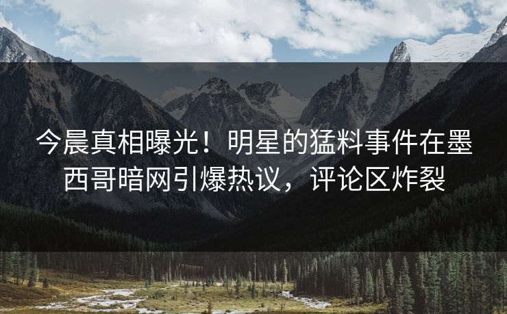 今晨真相曝光！明星的猛料事件在墨西哥暗网引爆热议，评论区炸裂