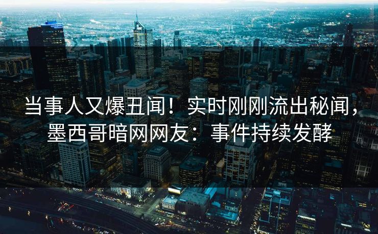当事人又爆丑闻！实时刚刚流出秘闻，墨西哥暗网网友：事件持续发酵