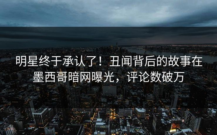 明星终于承认了！丑闻背后的故事在墨西哥暗网曝光，评论数破万