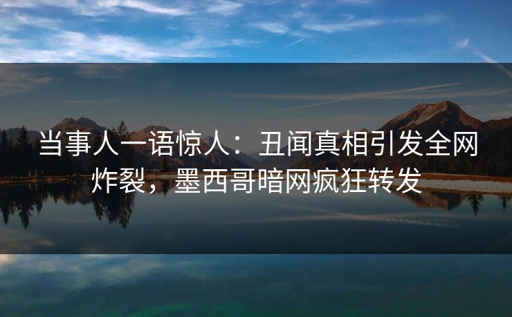 当事人一语惊人：丑闻真相引发全网炸裂，墨西哥暗网疯狂转发