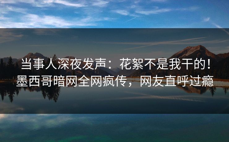当事人深夜发声：花絮不是我干的！墨西哥暗网全网疯传，网友直呼过瘾