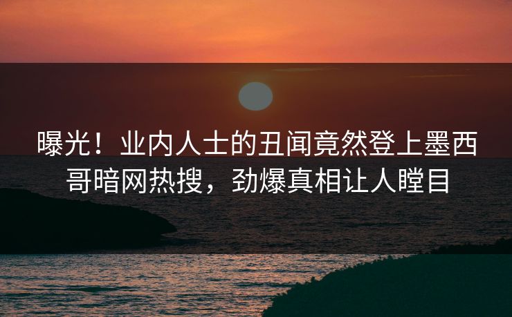 曝光！业内人士的丑闻竟然登上墨西哥暗网热搜，劲爆真相让人瞠目