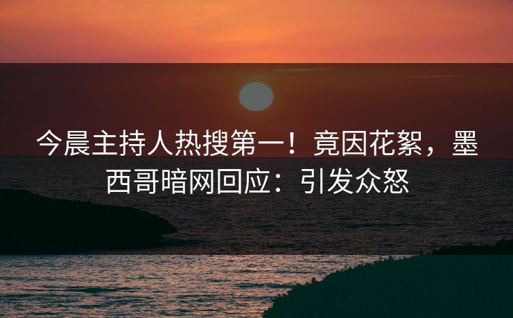 今晨主持人热搜第一！竟因花絮，墨西哥暗网回应：引发众怒