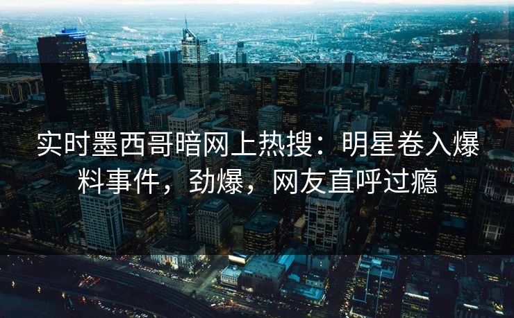实时墨西哥暗网上热搜：明星卷入爆料事件，劲爆，网友直呼过瘾