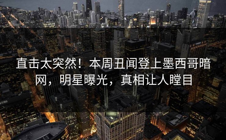 直击太突然！本周丑闻登上墨西哥暗网，明星曝光，真相让人瞠目