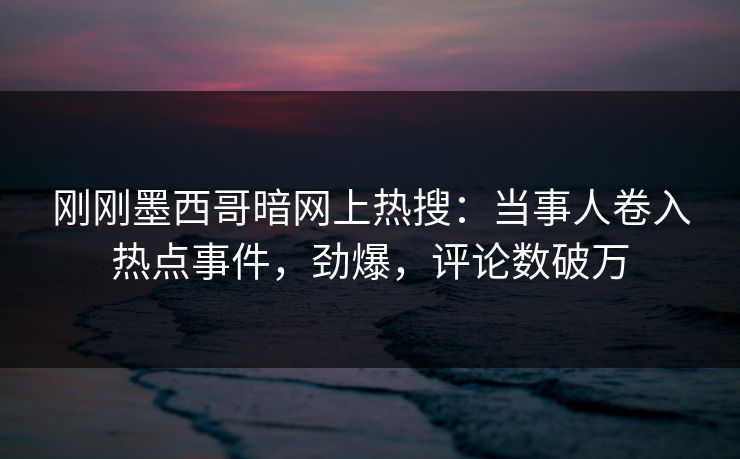 刚刚墨西哥暗网上热搜：当事人卷入热点事件，劲爆，评论数破万