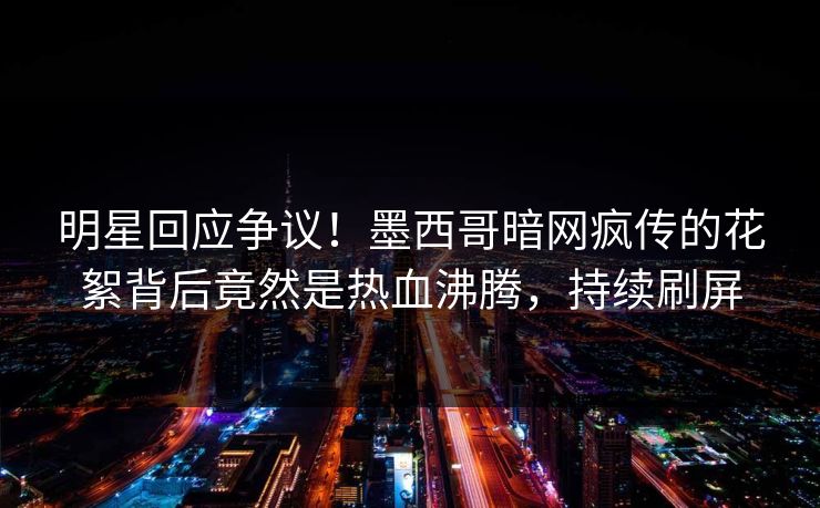 明星回应争议！墨西哥暗网疯传的花絮背后竟然是热血沸腾，持续刷屏