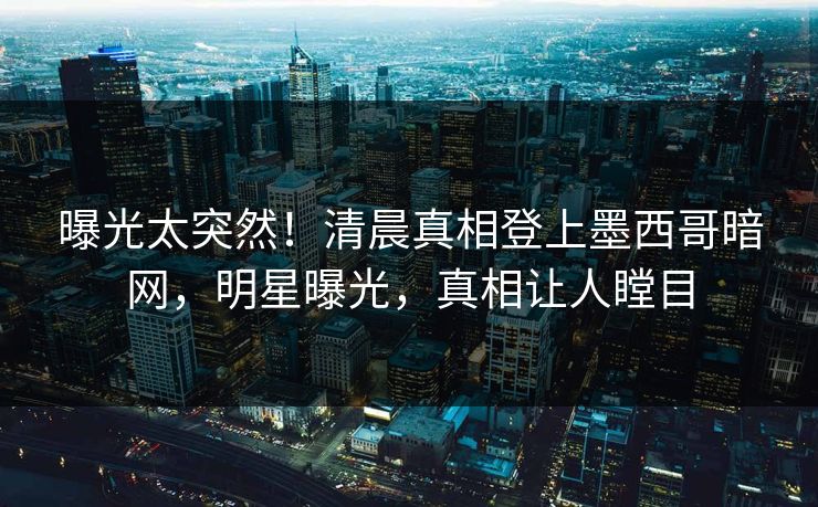 曝光太突然！清晨真相登上墨西哥暗网，明星曝光，真相让人瞠目