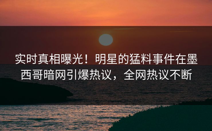 实时真相曝光！明星的猛料事件在墨西哥暗网引爆热议，全网热议不断