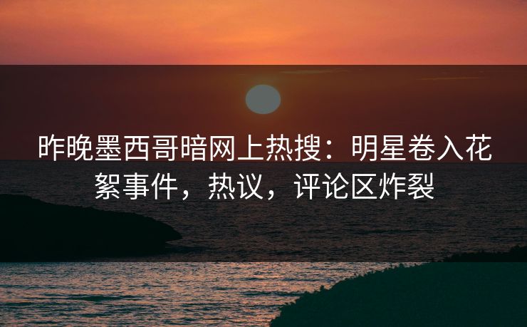 昨晚墨西哥暗网上热搜：明星卷入花絮事件，热议，评论区炸裂