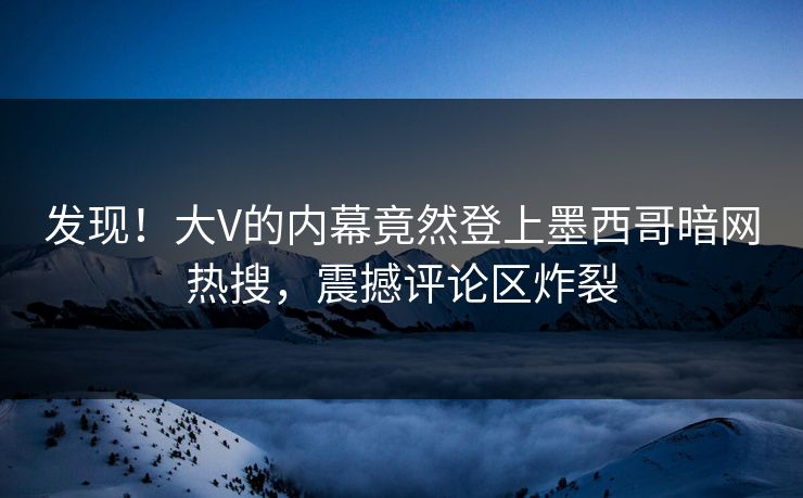 发现！大V的内幕竟然登上墨西哥暗网热搜，震撼评论区炸裂