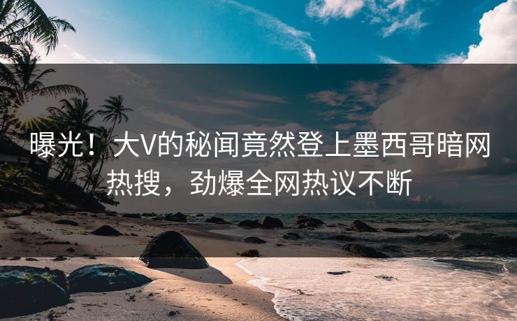 曝光！大V的秘闻竟然登上墨西哥暗网热搜，劲爆全网热议不断