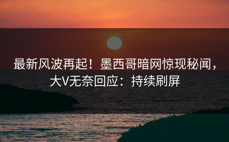 最新风波再起！墨西哥暗网惊现秘闻，大V无奈回应：持续刷屏