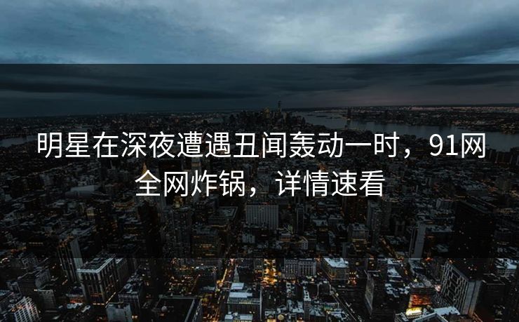 明星在深夜遭遇丑闻轰动一时，91网全网炸锅，详情速看