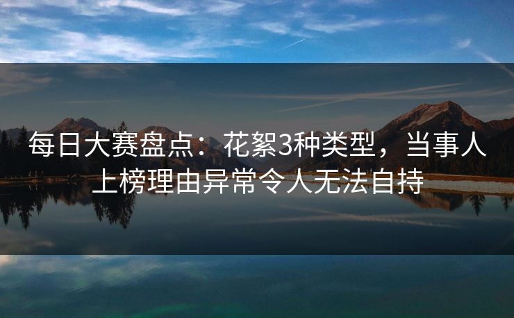 每日大赛盘点：花絮3种类型，当事人上榜理由异常令人无法自持
