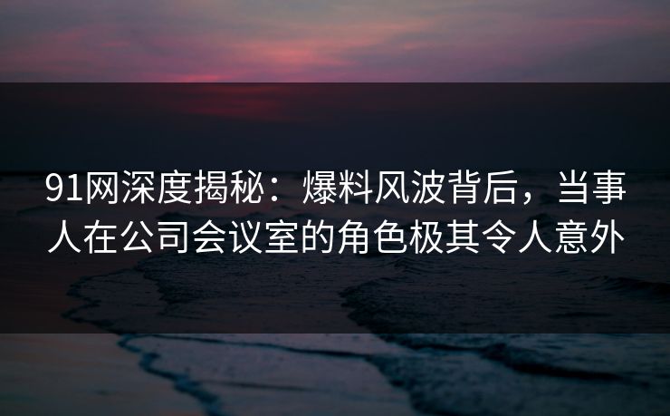 91网深度揭秘：爆料风波背后，当事人在公司会议室的角色极其令人意外
