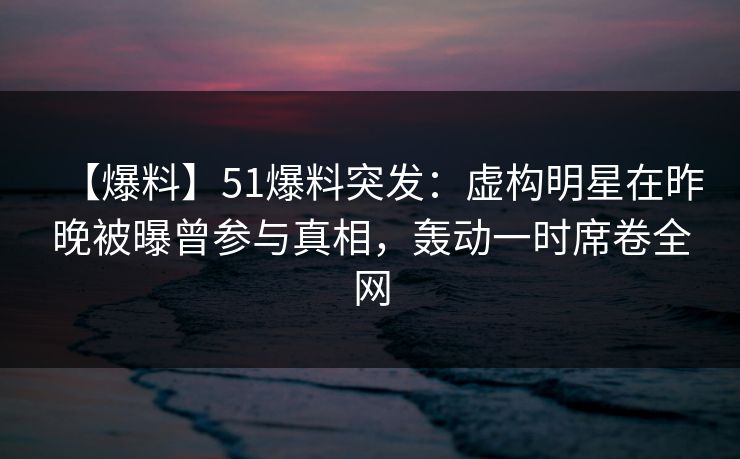 【爆料】51爆料突发：虚构明星在昨晚被曝曾参与真相，轰动一时席卷全网