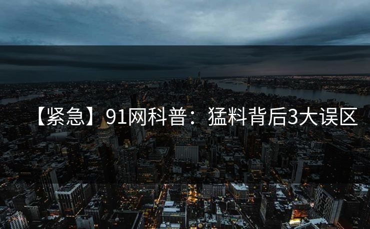 【紧急】91网科普：猛料背后3大误区