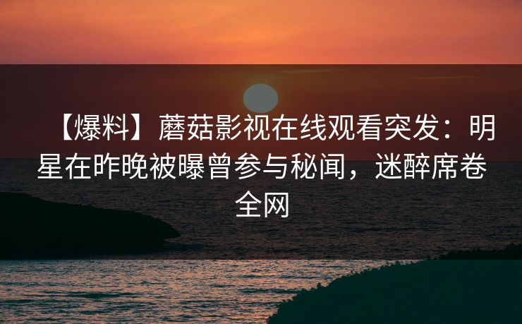 【爆料】蘑菇影视在线观看突发：明星在昨晚被曝曾参与秘闻，迷醉席卷全网