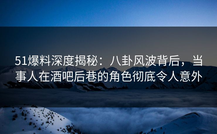 51爆料深度揭秘：八卦风波背后，当事人在酒吧后巷的角色彻底令人意外