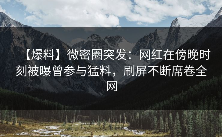 【爆料】微密圈突发：网红在傍晚时刻被曝曾参与猛料，刷屏不断席卷全网